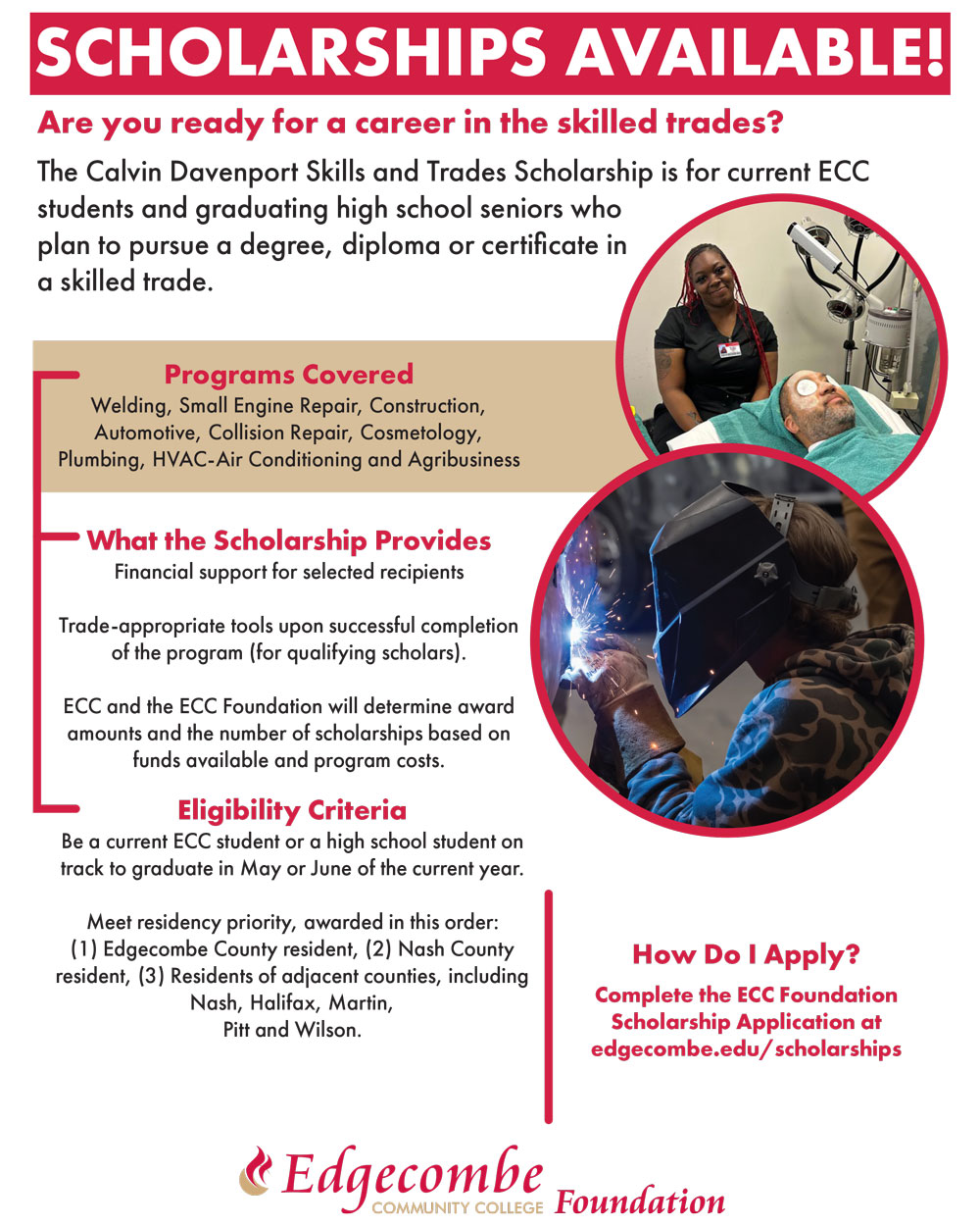 SCHOLARSHIPS AVAILABLE!   Are you ready for a career in the skilled trades?   The Calvin Davenport Skills and Trades Scholarship is for current ECC students and graduating high school seniors who plan to pursue a degree, diploma or certificate in a skilled trade.     Programs Covered Welding, Small Engine Repair, Construction, Automotive, Collision Repair, Cosmetology, Plumbing, HVAC-Air Conditioning and Agribusiness   What the Scholarship Provides  Financial support for selected recipients Trade-appropriate tools upon successful completion of the program (for qualifying scholars).    ECC and the ECC Foundation will determine award amounts and the number of scholarships based on funds available and program costs.   Eligibility Criteria Be a current ECC student or a high school student on track to graduate in May or June of the current year.  Meet residency priority, awarded in this order: (1) Edgecombe County resident, (2) Nash County resident, (3) Residents of adjacent counties, including Nash, Halifax, Martin,  Pitt and Wilson.   How Do I Apply? Complete the ECC Foundation Scholarship Application at edgecombe.edu/scholarships