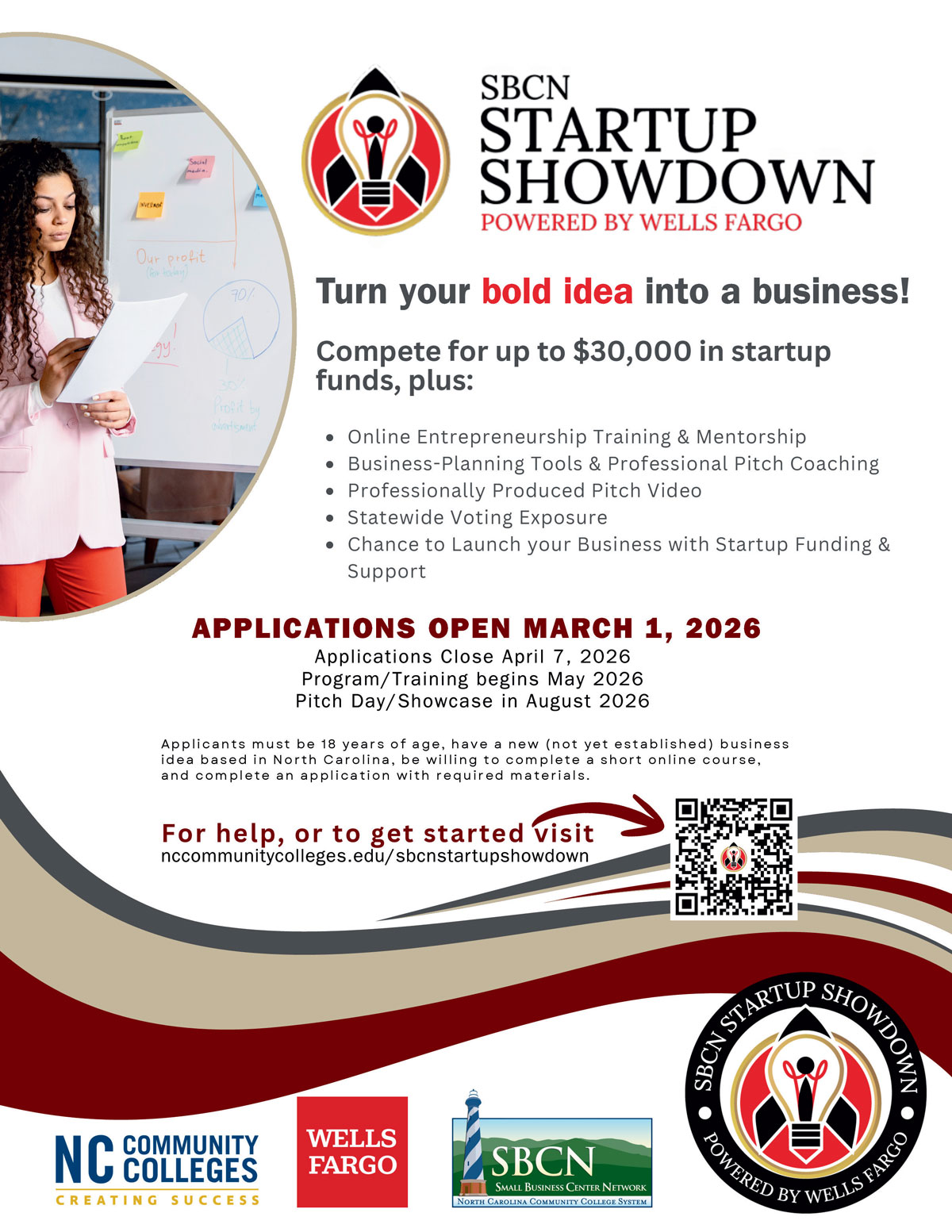 Turn your bold idea into a business! Compete for up to $30,000 in startup funds, plus: Online Entrepreneurship Training & Mentorship, Business-Planning Tools & Professional Pitch Coaching, Professionally Produced Pitch Video Statewide Voting Exposure, Chance to Launch your Business with Startup Funding & Support. APPLICATIONS OPEN MARCH 1, 2026. Applications Close April 7, 2026 Program/Training begins May 2026 Pitch Day/Showcase in August 2026. NC Community Colleges. Wells Fargo. Small Business Center Network.