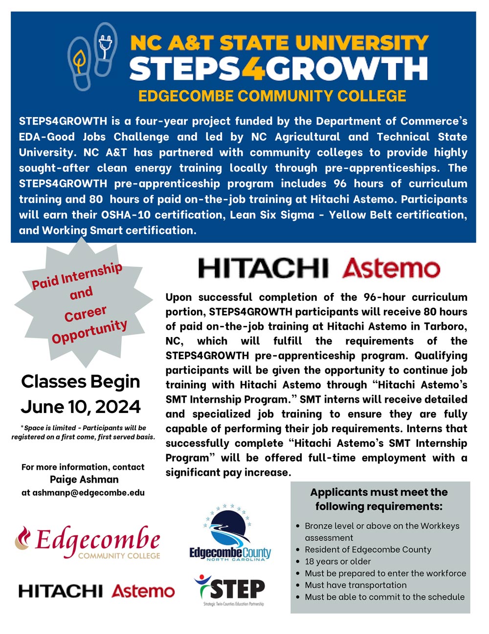 NC A&T STATE UNIVERSITY STEPS4GROWTH—EDGECOMBE COMMUNITY COLLEGE. STEPS4GROWTH is a four-year project funded by the Department of Commerce’s EDA-Good Jobs Challenge and led by NC Agricultural and Technical State University. NC A&T has partnered with community colleges to provide highly sought-after clean energy training locally through pre-apprenticeships. The STEPS4GROWTH pre-apprenticeship program includes 96 hours of curriculum training and 80  hours of paid on-the-job training at Hitachi Astemo. Participants will earn their OSHA-10 certification, Lean Six Sigma - Yellow Belt certification, and Working Smart certification. Upon successful completion of the 96-hour curriculum portion, STEPS4GROWTH participants will receive 80 hours of paid on-the-job training at Hitachi Astemo in Tarboro, NC, which will fulfill the requirements of the STEPS4GROWTH pre-apprenticeship program. Qualifying participants will be given the opportunity to continue job training with Hitachi Astemo through “Hitachi Astemo’s SMT Internship Program.” SMT interns will receive detailed and specialized job training to ensure they are fully capable of performing their job requirements. Interns that successfully complete “Hitachi Astemo’s SMT Internship Program” will be offered full-time employment with a significant pay increase. Applicants must meet the following requirements: Bronze level or above on the Workkeys assessment, Resident of Edgecombe County, 18 years or older,  Must be prepared to enter the workforce Must have transportation, Must be able to commit to the schedule. Classes begin June 10. Space is limited. Participants will be registered on a first come, first served basis. For more information, contact ashmanp@edgecombe.edu.