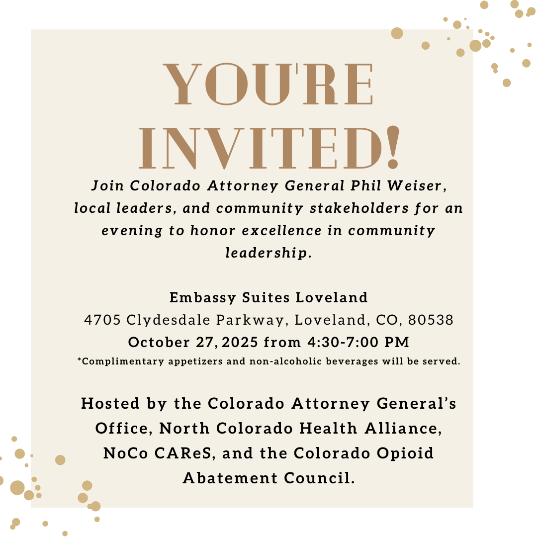 You are invited. Join Colorado Attorney General Phil Weiser local leaders and community stakeholders for an evening to honor excellence in community leadership. Embassy Suites Loveland. 4705 Clydesdale Parkway Loveland CO 80538. October 27 2025 from 5-7pm. Complimentary appetizers and non-alcoholic beverages will be served. Hosted by the Colorado Attorney General’s Office – North Colorado Health Alliance – NOCO Cares – Colorado Opioid Abatement Council. 