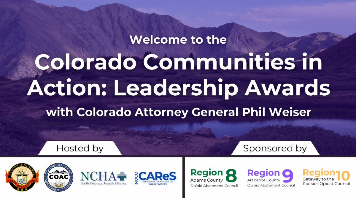 Welcome to the Colorado Communities in Action Leadership Awards with Colorado Attorney General Phil Weiser. Hosted by Colorado Department of Law - Colorado Opioid Abatement Council - North Colorado Health Alliance - NOCO Cares. Sponsored by Region 8 Adams County - Region 9 Arapahoe County - Region 10 Gateway to the Rockies.
