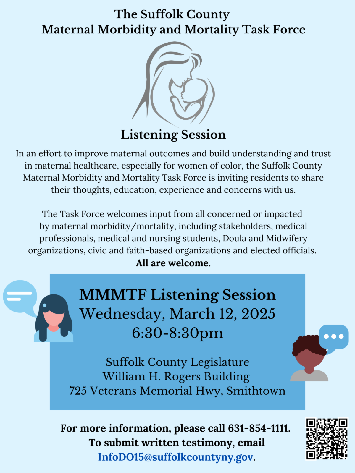 The flyer announces a Listening Session hosted by the Suffolk County Maternal Morbidity and Mortality Task Force to improve maternal healthcare, particularly for women of color. The event invites residents, medical professionals, students, doulas, midwives, civic and faith-based organizations, and elected officials to share their input on Wednesday, March 12, 2025, from 6:30 to 8:30 PM at the Suffolk County Legislature, William H. Rogers Building, 725 Veterans Memorial Hwy, Smithtown. For more information, call 631-854-1111 or email InfoDO15@suffolkcountyny.gov. A QR code is included for additional details, and all are welcome. Additionally, Stony Brook Medicine and the Long Island Doula Association (LIDA) are launching a new Doula Partnership and are seeking trained and certified birth doulas to support hospital clients through prenatal, birth, and postpartum care. An informational session will be held via Zoom on February 17, 2025, at 7:00 PM, offering an opportunity to learn more about supporting birthing families and collaborating with a professional team. The Zoom link is available via QR code, and further details can be found at Stony Brook Medicine’s website.