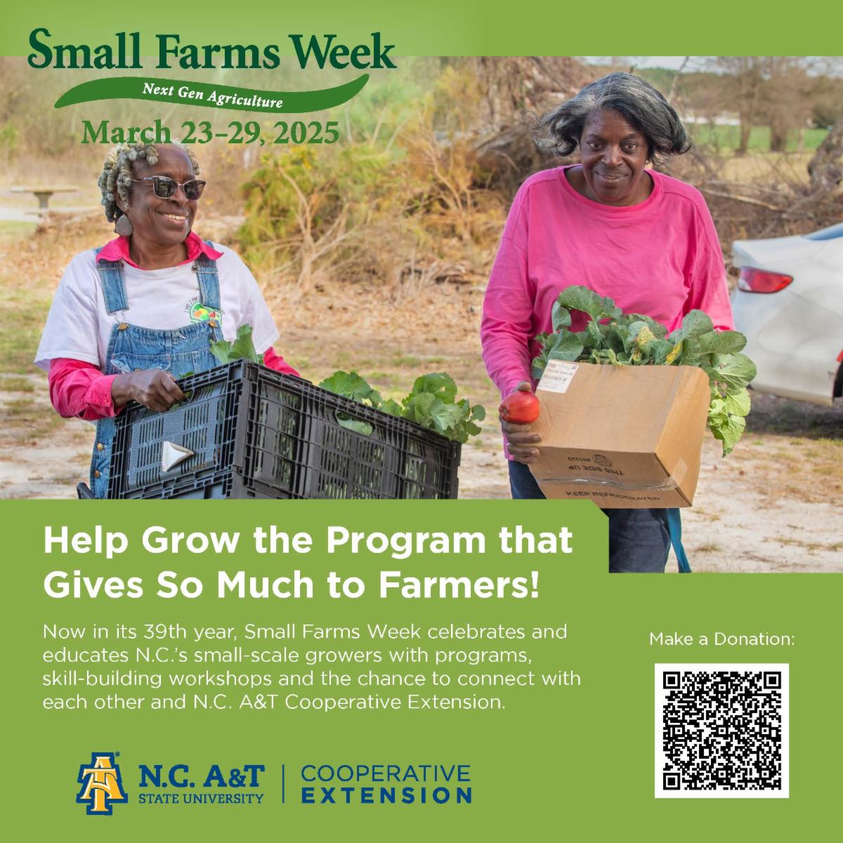 The image is a promotional poster for "Small Farms Week," an event celebrating small-scale farmers and their contributions to the community. The poster encourages viewers to "Help Grow the Program that Gives So Much to Farmers!" by making a donation.  The poster includes a QR code for making a donation and features the logos of the organizations involved, N.C. A&T State University and Cooperative Extension.  The event is scheduled for March 23-29, 2025 and is described as a celebration of small-scale farmers, providing them with skill-building workshops and opportunities to connect with each other and with the Cooperative Extension.  The poster conveys a sense of community and highlights the importance of supporting local farms.  The image is bright and inviting, showcasing the fresh produce and the friendly faces of the women involved.Two women, one wearing a white shirt with a blue overall, the other wearing a pink shirt, are carrying crates of fresh produce. The woman in the overall is holding a black crate filled with leafy greens, while the woman in the pink shirt is holding a brown cardboard box filled with similar leafy greens.  