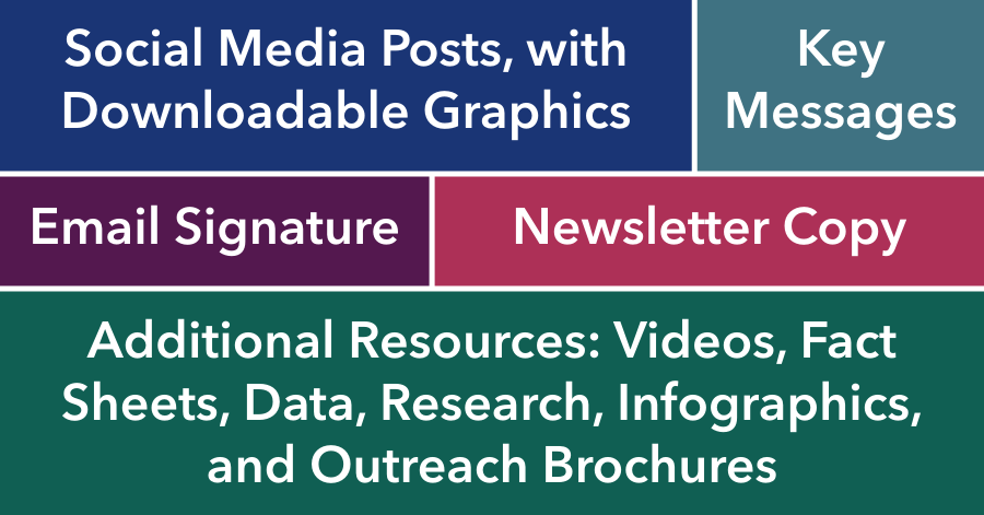 Table with colorful cells containing the following text - Social Media Posts with Downloadable Graphics - Key Messages - Email Signature - Newsletter Copy - Additional Resources - Videos - Fact Sheets - Data - Research - Infographics - and Outreach Brochures