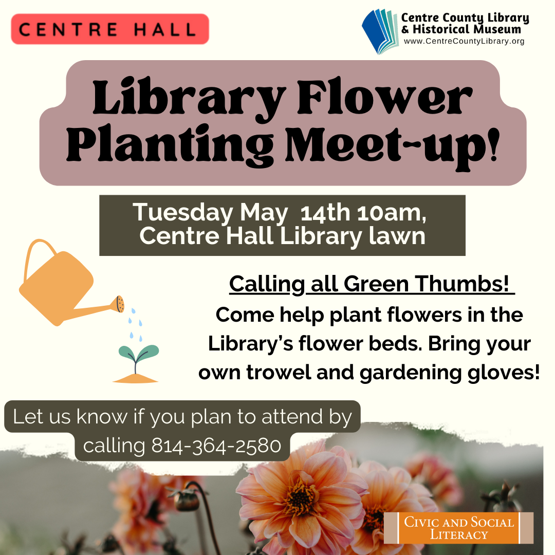 Centre Hall. Centre County Library & Historical Museum logo. Library Flower Planting Meet-up! Tuesday, May 14th at 10 AM. Centre Hall Library Lawn. Calling all Green Thumbs! Come help plant flowers in the Library's flower beds. Bring your own trowel and gardening gloves! Graphic of a watering can watering a baby plant. Let us know if you plan to attend by calling 814-364-2580. Picture of pink flowers.