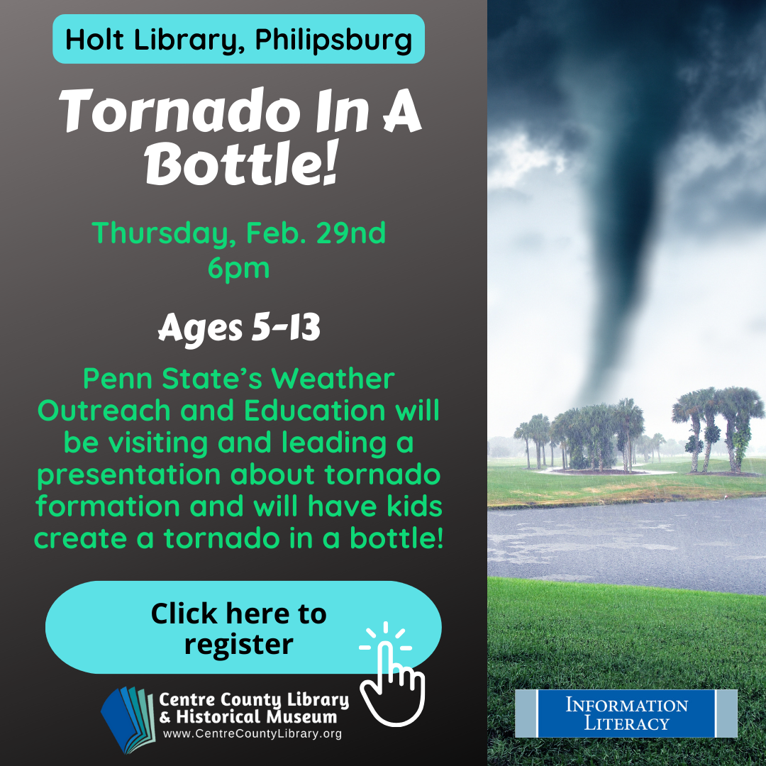 Holt Library, Philipsburg. Tornado in a Bottle! Thursday, Feb. 29nd, 6 PM. Ages 5-13. Penn State's Weather Outreach and Education will be visiting and leading a presentation about tornado formation and will have kids create a tornado in a bottle! Picture of a tornado.