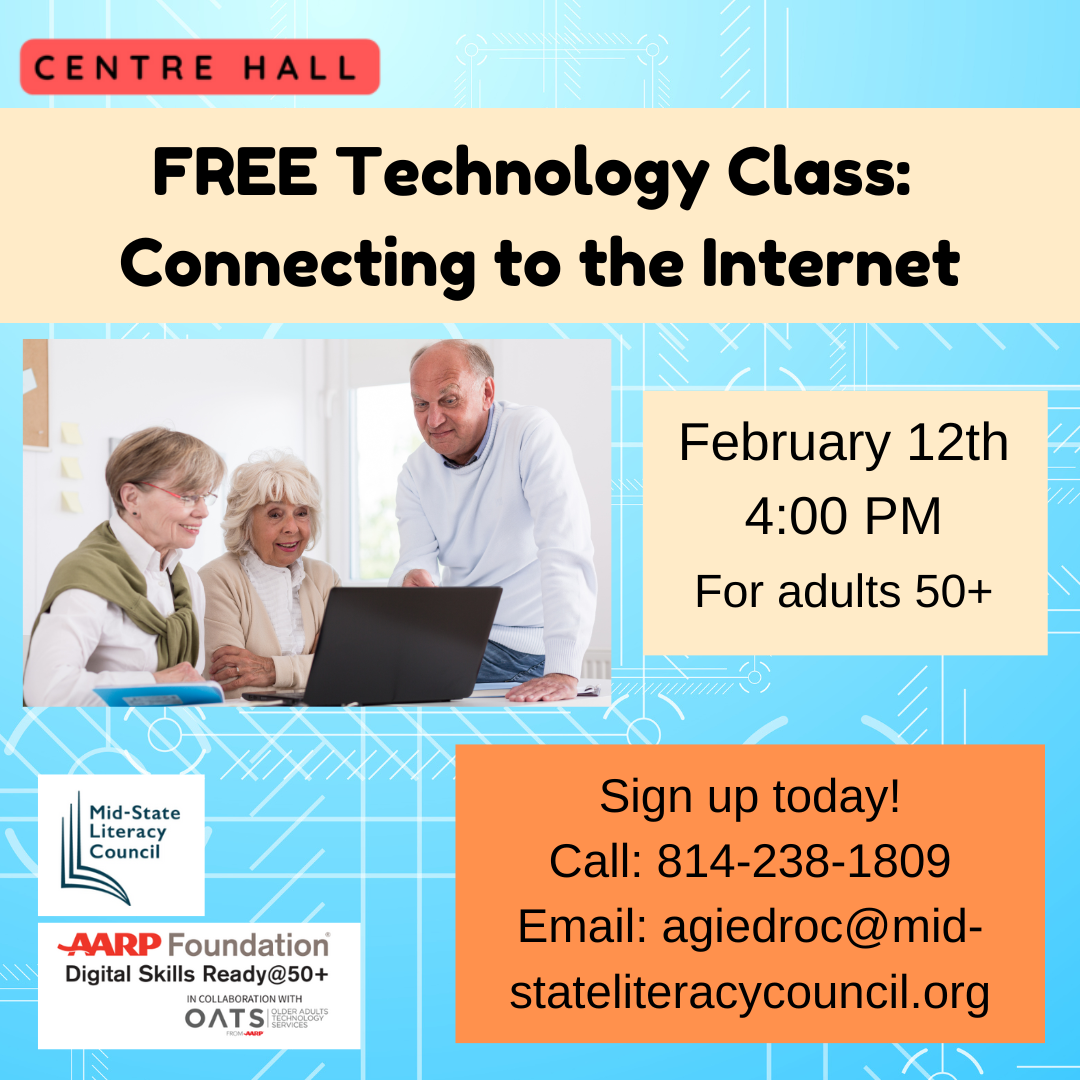 Centre Hall. FREE Technology Class: Connecting to the Internet. Picture of 3 older adults gathered around a laptop computer. February 12th, 4:00 PM, for adults 50+. Sign up today! Call: 814-238-1809, Email: agiedroc@mid-stateliteracycouncil.org. Pictures of the Mid-State Literacy Council and AARP Foundation Digital Skills Ready@50+ logos.