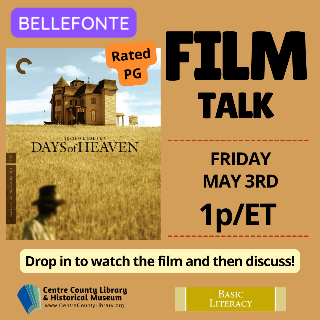 Bellefonte. Film Talk. Friday, May 3rd, 1p/ET. Picture of the cover of the film, "Days of Heaven." Rated PG. Drop in to watch the film and then discuss! Centre County Library & Historical Museum logo. Basic Literacy. Brown gold background.