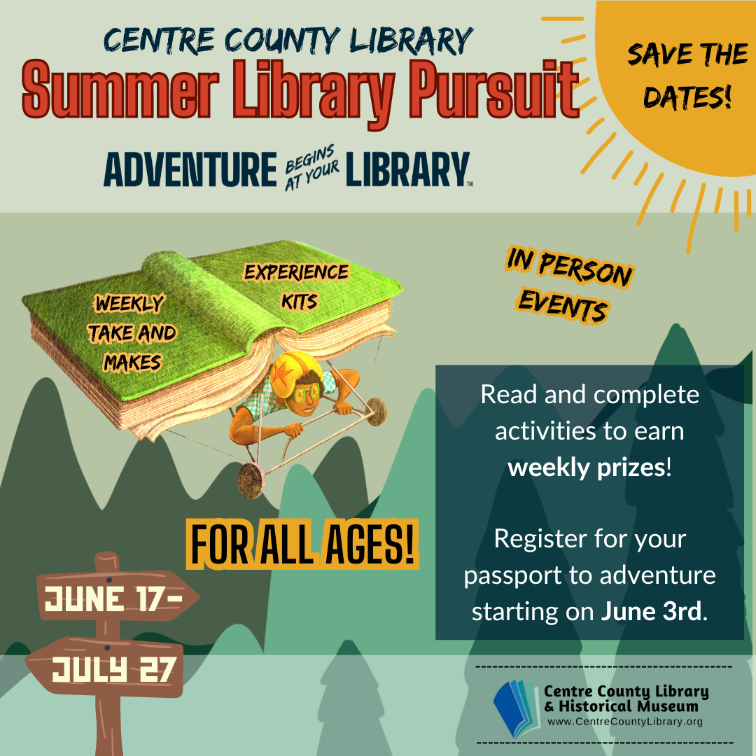 Centre County Library. Summer Library Pursuit. Adventure Begins at Your Library. Graphic of a sun in the top right corner with the words, "Save the Dates!" inside. Graphic of a person flying a plane made out of a giant hard back book. On each side of the cover of the book plane are the phrases: "Weekly Take and Makes" and "Experience Kits." In Person Events. For All Ages. Background of a mountain scene in the bottom half of the graphic. Read and complete activites to earn weekly prizes! Register for your passport to adventure starting on June 3rd. Graphic of a wooden path direction marker with the dates "June 17-27" written on it. Centre County Library & Historical Museum logo.