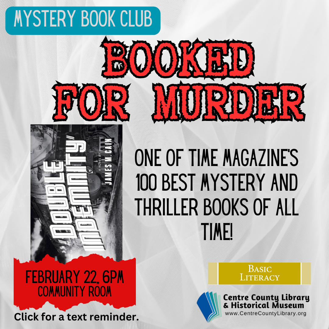 Mystery Book Club. Booked For Murder. February 22, 6 PM. Community Room. Picture of the book, "Double Indemnity" by James M. Cain. One of Time Magazine's 100 Best Mystery and Thriller books of all time! Click for a text reminder.