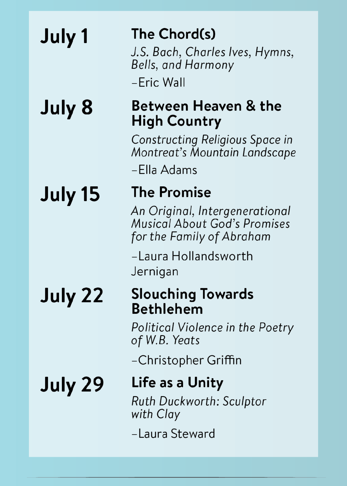 July 1, "The Chord(s) J.S. Bach, Charles Ives, Hymns, Bells, and Harmony" by Eric Wall; July 8, "Between Heaven & the High Country: Constructing Religious Space in Montreat’s Mountain Landscape" by Ella Adams; July 15, "The Promise: An Original, Intergenerational Musical About God’s Promises for the Family of Abraham" by Laura Hollandsworth Jernigan; July 22, "Slouching Towards Bethlehem: Political Violence in the Poetry of W.B. Yeats" by Christopher Griffin; July 29, "Life as a Unity - Ruth Duckworth: Sculptor with Clay" by Laura Steward.
