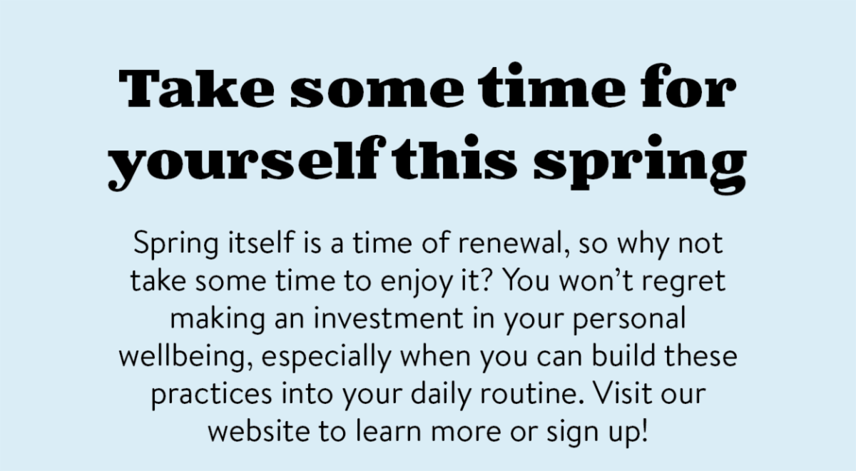 Take some time for yourself this spring: Spring itself is a time of renewal, so why not take some time to enjoy it? You won’t regret making an investment in your personal wellbeing, especially when you can build these practices into your daily routine. Visit our website to learn more or sign up!