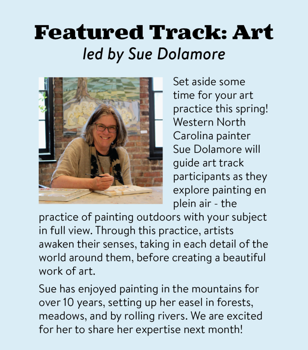 Featured Track: Art led by Sue Dolamore - Set aside some time for your art practice this spring! Western North Carolina painter Sue Dolamore will guide art track participants as they explore painting en plein air - the practice of painting outdoors with your subject in full view. Through this practice, artists awaken their senses, taking in each detail of the world around them, before creating a beautiful work of art. Sue has enjoyed painting in the mountains for over 10 years, setting up her easel in forests, meadows, and by rolling rivers. We are excited for her to share her expertise next month!