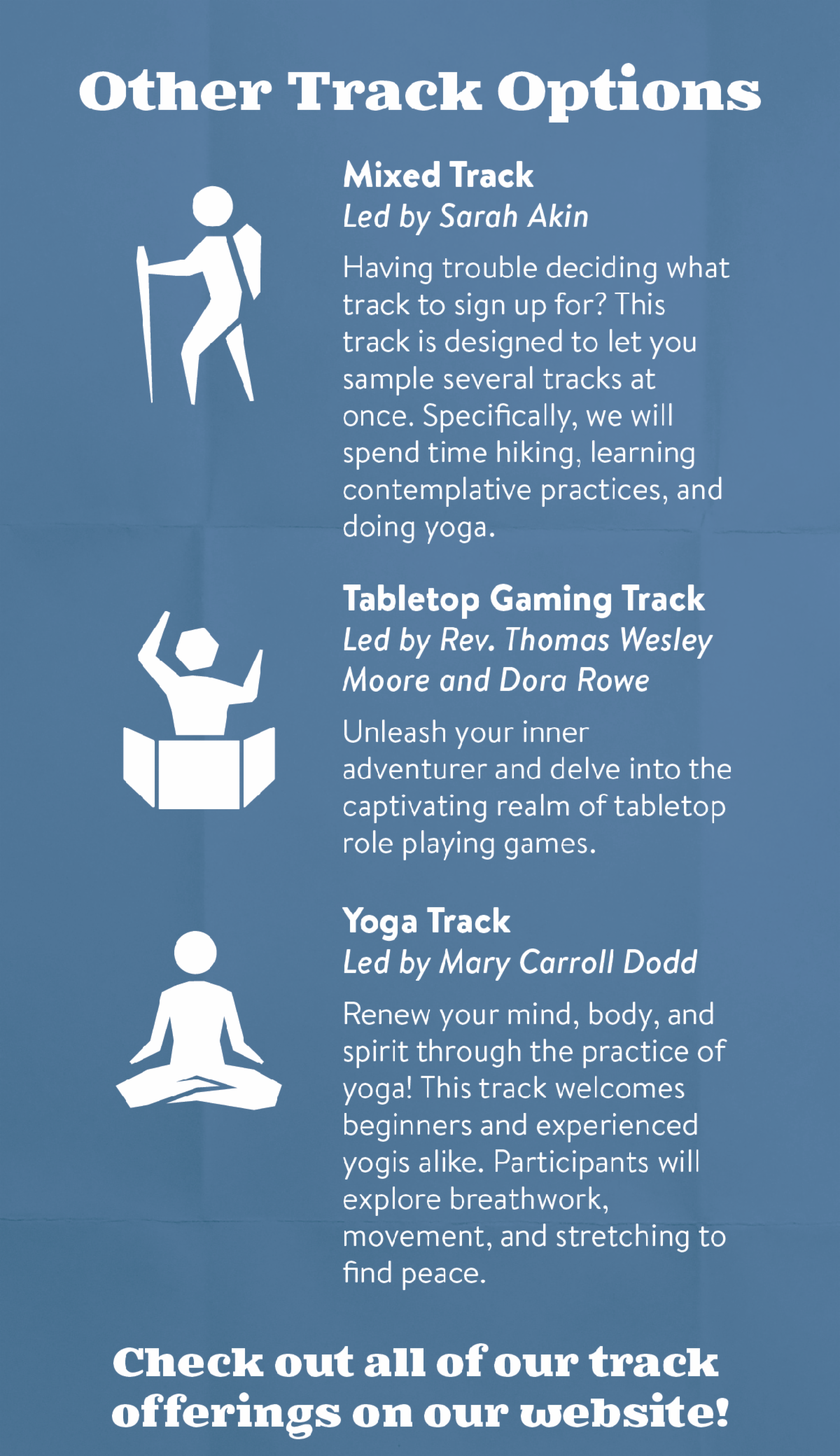 Other Track Options - Mixed Track led by Sarah Akin: Having trouble deciding what track to sign up for? This track is designed to let you sample several tracks at once. Specifically, we will spend time hiking, learning contemplative practices, and doing yoga. Tabletop Gaming Track led by Rev. Thomas Wesley Moore and Dora Rowe: Unleash your inner adventurer and delve into the captivating realm of tabletop role playing games. Yoga Track led by Mary Carroll Dodd: Renew your mind, body, and spirit through the practice of yoga! This track welcomes beginners and experienced yogis alike. Participants will explore breathwork, movement, and stretching to find peace. Check out all of our track offerings on our website!