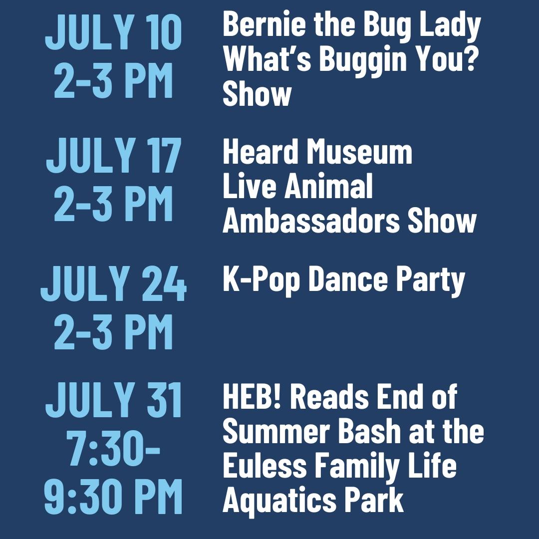 July 10 from 2 to 3 pm is the Bernie the Bug Lady What's Buggin You? Show. July 17 from 2 to 3 pm is the Heard Museum Live Animal Ambassadors Show. July 24 from 2 to 3 pm is the K-Pop Dance Party. July 31 from 7:30 to 9:30 pm is the HEB Reads End of Summer Bash at the Euless Family Life Aquatics Park.