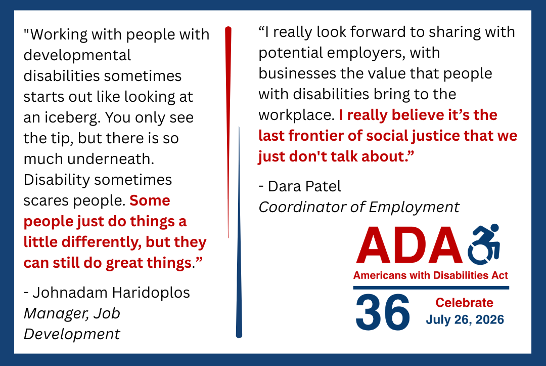 Dara's quote reads: “I really look forward to sharing with potential employers, with businesses the value that people with disabilities bring to the workplace. I really believe it’s the last frontier of social justice that we just don't talk about.” The image also shows the ADA anniversary logo and a flourish in red and blue.    Johnadam's quote reads: "Working with people with developmental disabilities sometimes starts out like looking at an iceberg. You only see the tip, but there is so much underneath. Disability sometimes scares people. Some people just do things a little differently, but they can still do great things.” The image includes the ADA anniversary logo and a flourish in red and blue. 