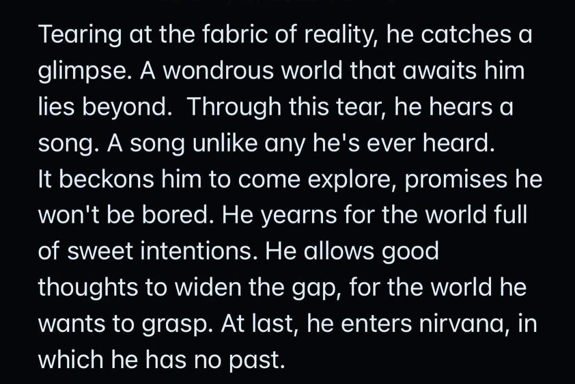 Tearing at the fabric of reality he catches a glimpse. A wondrous world that awaits him lies beyond. Through this tear he hears a song. A song unlike he has ever heard. It beckons him to come explore promises he won't be bored. He yearns for the world full of sweet intentions. He allows good thoughts to widen the gap for the world he wants to grasp. At last he enters nirvana in which he has no past.