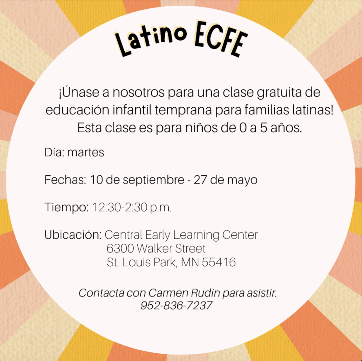 Latino ECFE traducción de eventos ¡Unase a nosotros para una clase gratuita de educación infantil temprana para familias latinas! Esta clase es para niños de 0 a 5 años. Día: martes Fechas: 10 de septiembre - 27 de mayo Tiempo: 12:30-2:30 p.m. Ubicación: Central Early Learning Center 6300 Walker Street St. Louis Park, MN 55416 Contacta con Carmen Rudin para asistir. 952-836-7237