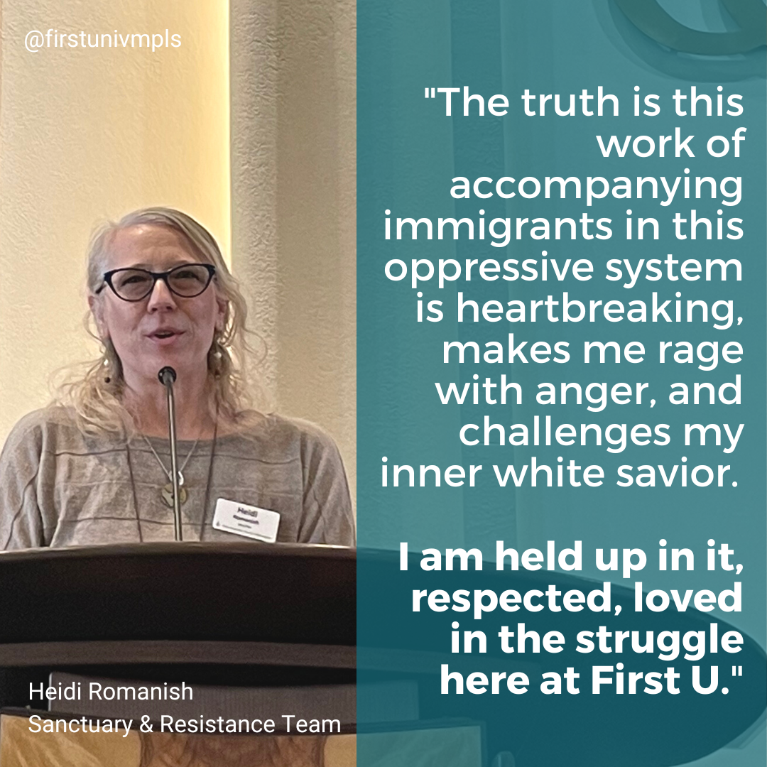 The truth is this work of accompanying immigrants in this oppressive system is heartbreaking, makes me rage with anger, and challenges my inner white savior. I am held up in it, respected, loved in the struggle here at First U." - Heidi Romanish