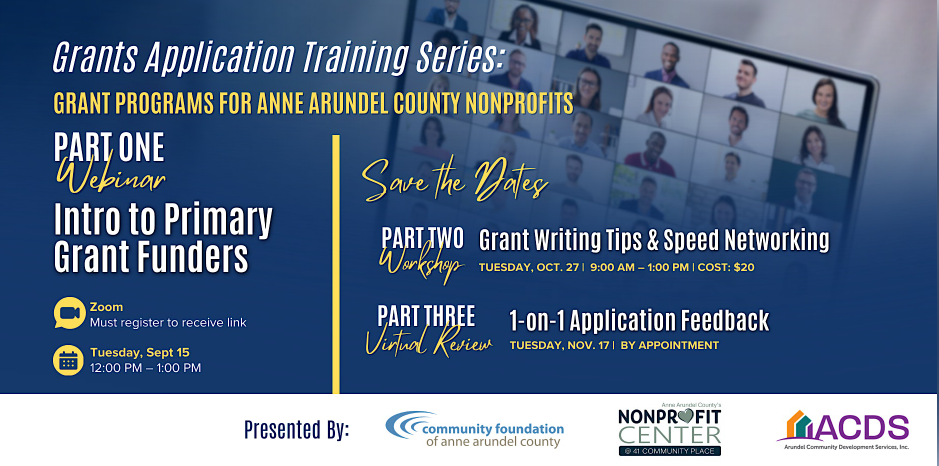 Grants Application Training Series:Grant Programs for Anne Arundel County NonprofitsPart One:WebinarIntro to Primary Grant FundersZoom: Must register to receive linkCalendar: Tuesday, Sept 15Time: 12:00 pm- 1 pmSave the Dates:Part Two: Grant Writing Tips & Speed Networking: Tuesday, Oct. 27, 9 am-1pm cost $Part Three: 1 on 1 Application FeedbackThursday, Nov. 17, by appointmentPicture of people on a Zoom Meeting in the backgroundPresented by: Community Foundation of Anne Arundel County (logo) Nonprofit Center (logo), ACDS (logo)