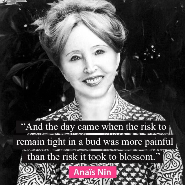 And the day came when the risk to remain tight in the bud was more painful than the risk it took to blossom - Anais Nin