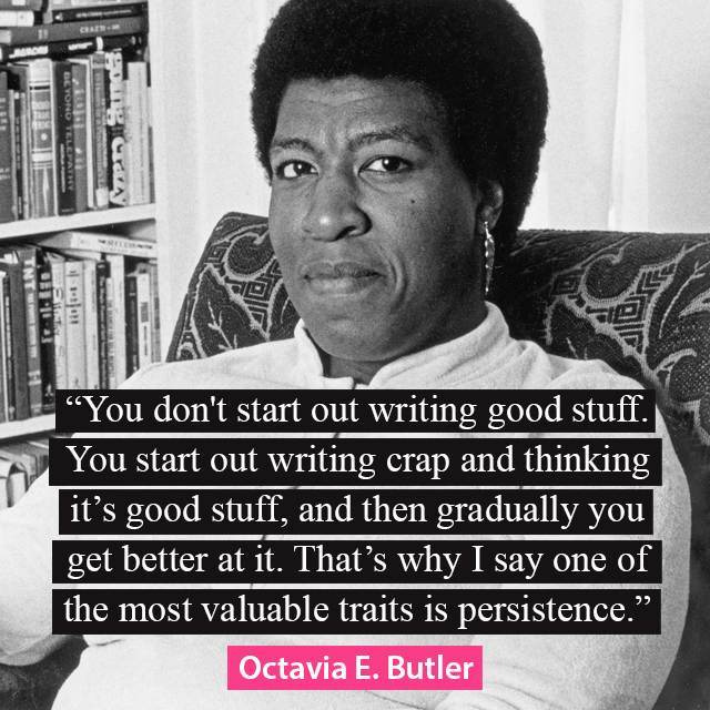 “You don't start out writing good stuff. You start out writing crap and thinking it's good stuff, and then gradually you get better at it. That's why I say one of the most valuable traits is persistence.” —Octavia E. Butler