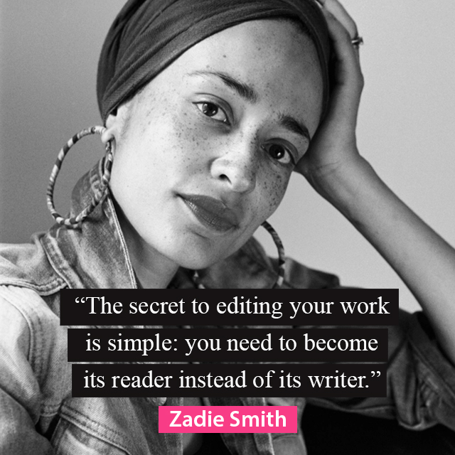 “The secret to editing your work is simple: you need to become its reader instead of its writer.” ~ Zadie Smith