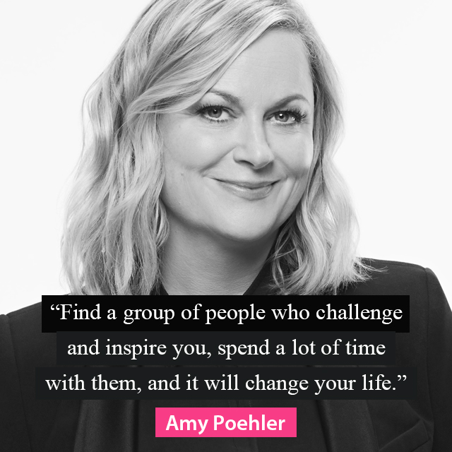 "Find a group of people who challenge and inspire you, spend a lot of time with them, and it will change your life." ~ Amy Poehler