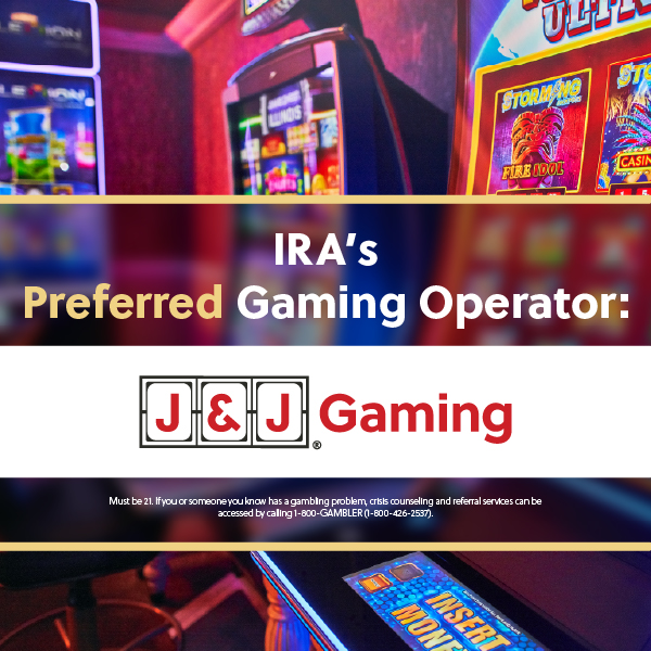 IRAâ€™s Preferred Gaming Operator, J&J Gaming, featured over a background of colorful video gaming machines. Includes a responsible gambling message.