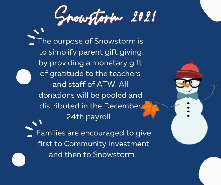 Snowstorm 2021: The purpose of Snowstorm is to simplify parent gift giving by providing a monetary gift of gratitude to the teachers and staff of ATW. All donations will be pooled and distributed in the December 24 payroll. Families are encouraged to give to Community Investment first, then to Snowstorm.