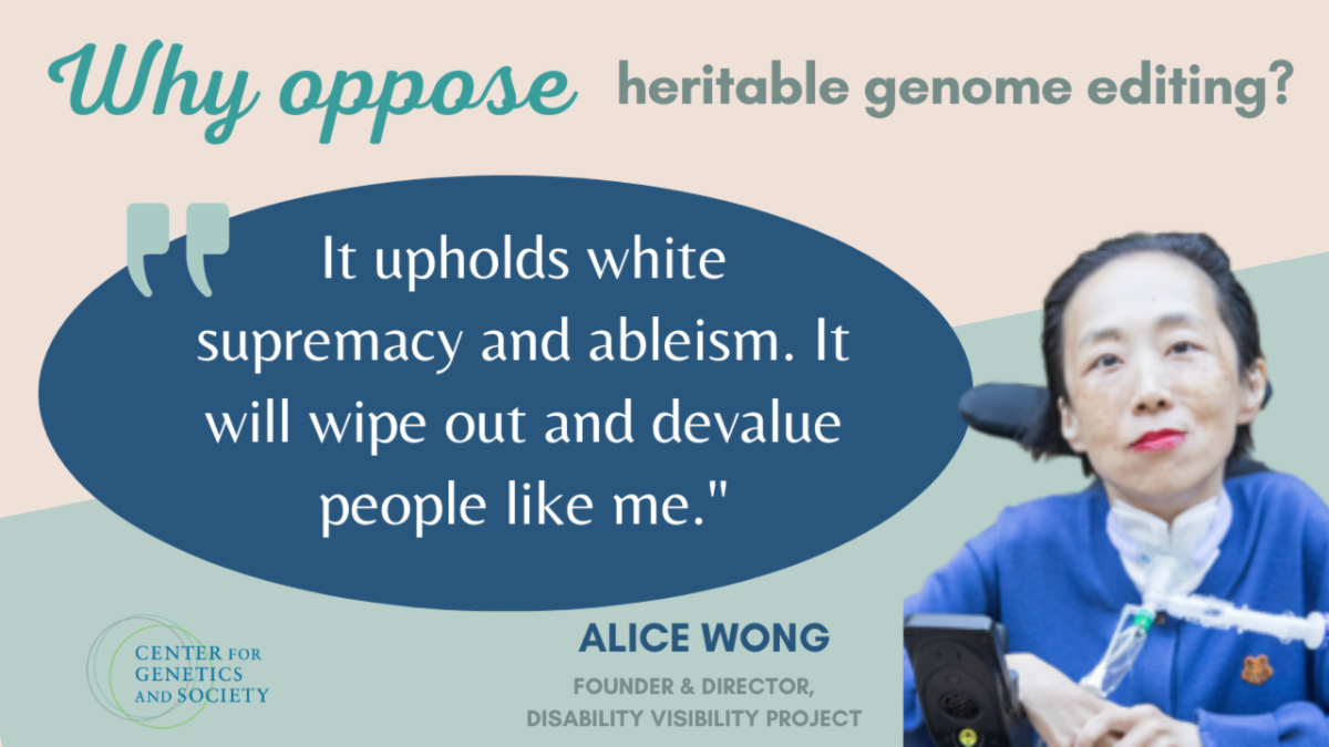 here is text at the top which reads “Why oppose heritable genome editing?” below that is a dark blue oval aligned to the left with a quote from Alice Wong that reads “It upholds white supremacy and ableism. It will wipe out and devalue people like me.” To the right is a picture of Alice Wong, an Asian American disabled woman in a motorized wheelchair with a tracheostomy tube connected to her throat. She is in a blue shirt and is wearing pink lipstick. She is smiling and is pictured from the chest up. At the bottom of the slide is her name saying “Alice Wong, Founder & Director, Disability Visibility Project”