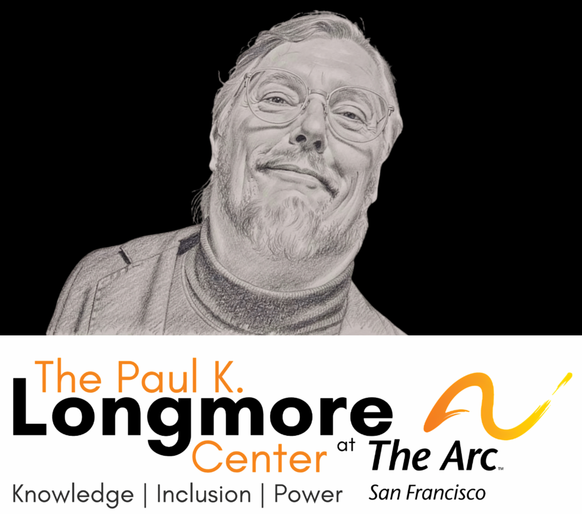 Image features a pencil-style portrait of a man, Paul K. Longmore, against a solid black background. The man appears middle-aged with short hair, a beard and mustache, and round eyeglasses. He is smiling gently and his head is slightly tilted to one side, giving a friendly and approachable expression. The drawing is rendered in grayscale with fine shading, giving it a hand-sketched look. He appears to be wearing a jacket over a high-neck or turtleneck-style shirt. Text reads: The Paul K. Longmore Center at The Arc San Francisco. Tagline below reads: Knowledge | Inclusion | Power.