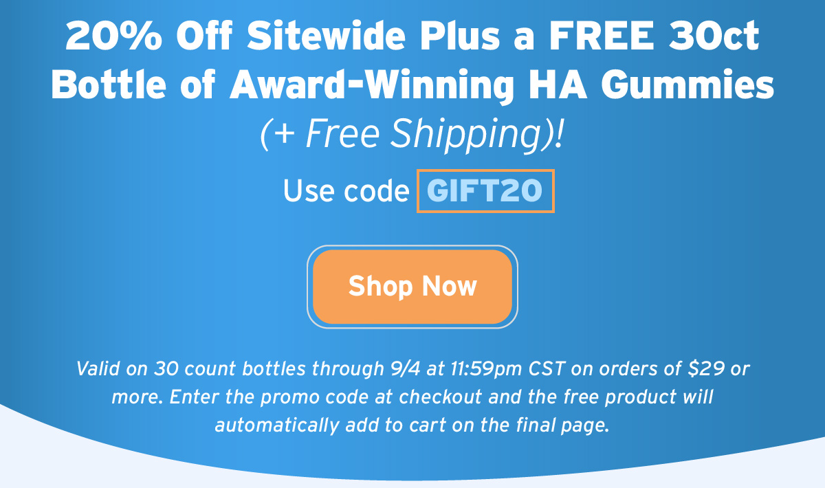 20% Off Sitewide Plus a FREE 30ct Bottle of Award-Winning HA Gummies (+ Free Shipping)! | Use code  GIFT20 | Shop Now | Valid on 30 count bottles through 9/4 at 11:59pm CST on orders of $29 or more. Enter the promo code at checkout and the free product will automatically add to cart on the final page.