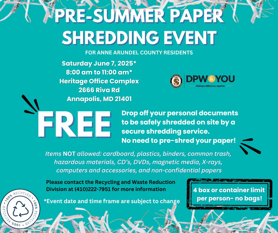 Mark your calendars, Anne Arundel County residents! The Recycling and Waste Reduction Division is excited to announce our Pre-Summer Paper Shred Event on June 7th, 2025!  Anne Arundel County residents are able to drop off up to 4 boxes of personal documents (no bags, please!) to be safely shredded on site by a secure service, so there is no need to pre-shred your paper! Plus, all shredded paper is 100% recycled after the event!  The outdoor shredding event is scheduled to occur on Saturday, June 7, 2025, from 8:00 A.M. to 11:00 A.M., at the Heritage Office Complex, 2666 Riva Road, Annapolis, MD 21401. Please note that the date and time frame are subject to change.  Please be aware that we cannot accept items like cardboard, plastics, binders, common trash, hazardous materials, CDs, DVDs, magnetic media, X-Rays, computers, accessories, or non-confidential papers at the pre-summer paper shred event.  Spread the word and help your neighbors declutter securely before summer!