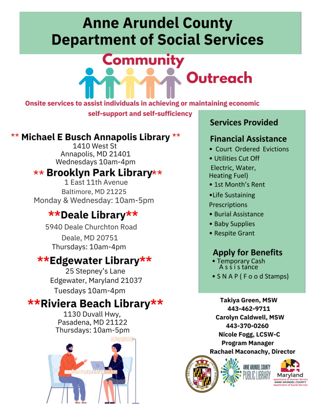 Anne Arundel County Social services offers onsite services to assist individulals in achieving or maintaining economic self-support and self-sufficiency at the Michael E Busch, Brooklyn Park, Deale, Edgewater, and Riviera Beach Libraries. For more information, call 443-462-9711. 