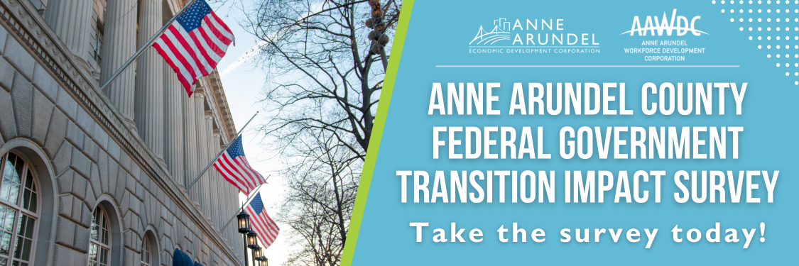 Anne Arundel Economic Development Corporation (AAEDC) and Anne Arundel Workforce Development Corporation (AAWDC) are partnering to survey Anne Arundel County residents, businesses, and federal government employees (living in Anne Arundel County) on the transition impacts of recent moves regarding the federal workforce.  Click here to take the survey.