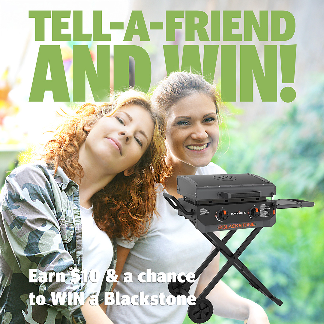 Tell A Friend and WIN Refer your friends and family and earn 10 dollars and a chance to win a Blackstone 22 inch Griddle when they open a checking account