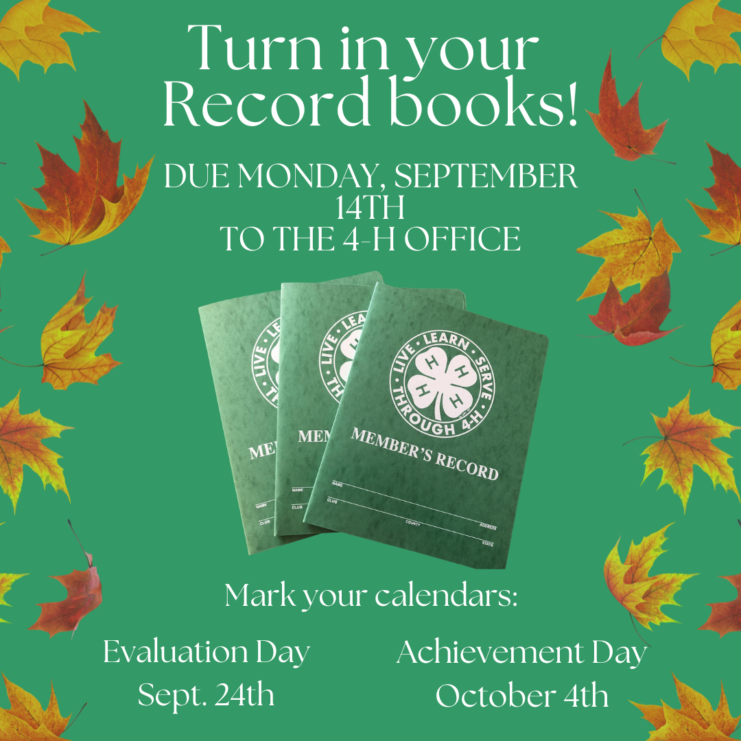 A green flyer with fall leaves on both the right and left sides of the flyer and an image of 3 Record Books fanned out on top of each other with the flyer reminding to "Turn in your record books! Due Monday September 14th to the 4-H Office. Mark your calendars Evaluation Day September 24th and Achievement Day October 4th."