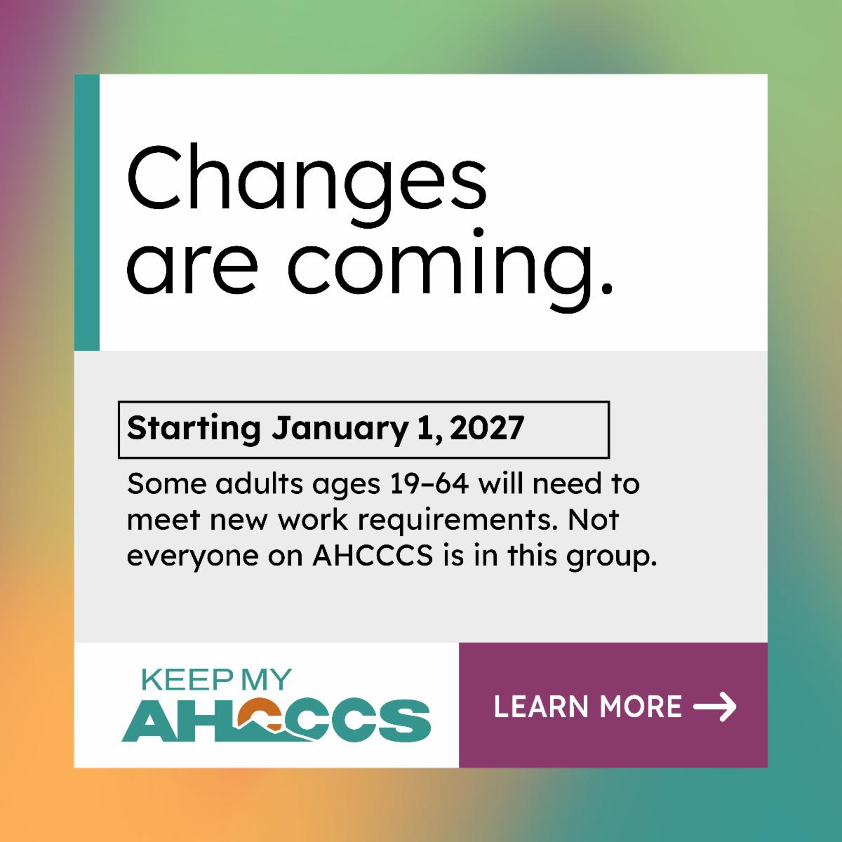 Text on graphic reads "Changes are coming. Starting January 1, 2027. Some adults ages 19 to 64 will need to meet new work requirements. Not everyone on AHCCCS is in this group."