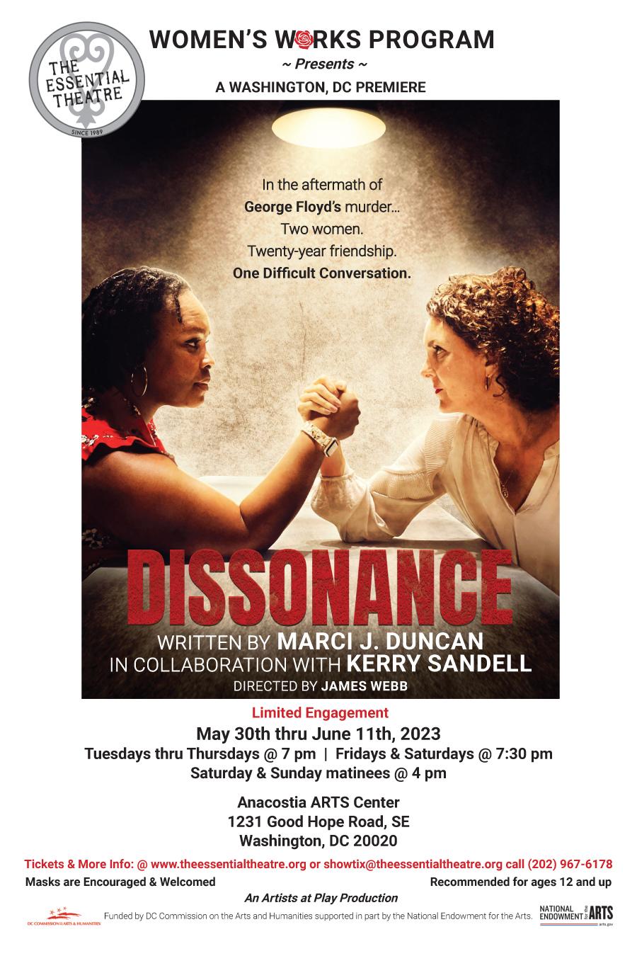 Presented on this Dissonance flyer, top left is the Essential Theatre's Black and White logo. The middle of the flyer contains an image of a black woman on the left and a white woman on the right which appears to show them arm wrestling. Below their elbow, in big bold, all-cap, red letters appears the play’s title, Dissonance. Below the flyer is pertinent information about the show such as run dates/times, location, contact info, and credits. Commemorating the third anniversary of the 2020 murder of George Floyd, The Essential Theatre’s Women’s Works Program will present the Washington, DC premiere of, “Dissonance,” by Marci J. Duncan in collaboration with Kerry Sandell and directed by James Webb. A production of Artists at Play, the limited engagement will run May 30th thru June 11th , Tuesdays thru Thursdays and Sundays @ 7pm, Friday and Saturdays @ 7:30 pm with Saturday and Sunday matinees @ 4 pm in the Anacostia Arts Center’s black box theatre, 1231 Good Hope Road, SE, Washington, DC 20020. Click here for tickets.