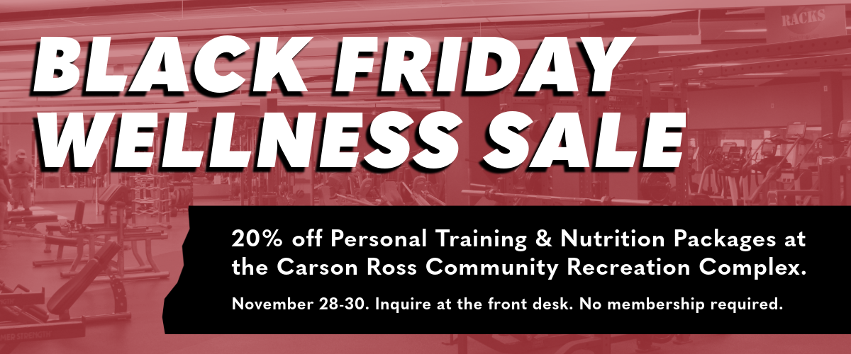 Black Friday Wellness Sale. 20% off Personal Training & Nutrition Packages at the Carson Ross Community Recreation Complex. November 28-30. Inquire at the front desk. No membership required.