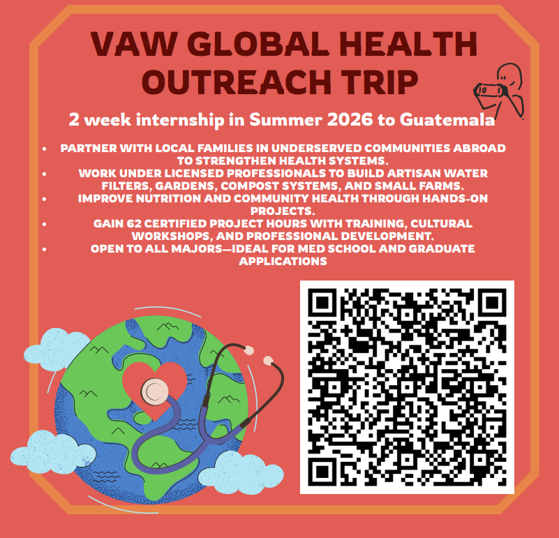 VAW Global Health Outreach Trip. Two week internship in Summer 2026 to Guatemala. Partner with local families in underserved communities abroad to strengthen health systems. Work under licensed professionals to build artisan water filters gardens compost systems and small farms. Improve nutrition and community health through hands on projects. Gain 62 certified project hours with training cultural workshops and professional development. Open to all majors ideal for med school and graduate applications.