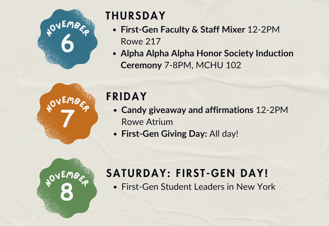 November 6 Thursday First Gen Faculty and Staff Mixer 12 to 2 PM Rowe 217 Alpha Alpha Alpha Honor Society Induction Ceremony 7 to 8 PM MCHU 102 November 7 Friday Candy giveaway and affirmations 12 to 2 PM Rowe Atrium First Gen Giving Day All day November 8 Saturday First Gen Day First Gen Student Leaders in New York