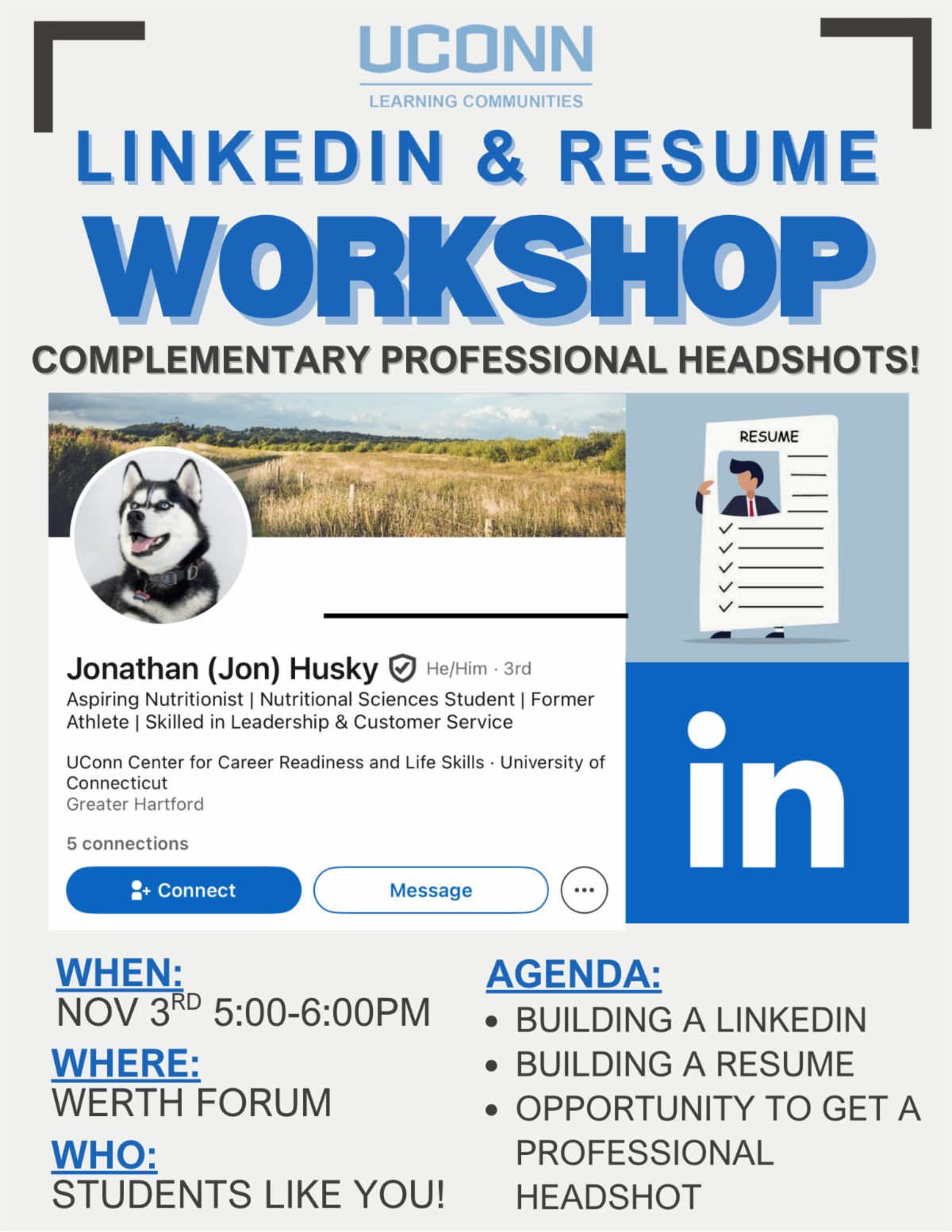 LinkedIn and Resume Workshop. Complimentary professional headshots. When Nov 3rd 5 to 6 PM. Where Werth Forum. Who Students like you. Agenda Building a LinkedIn Building a resume Opportunity to get a professional headshot.