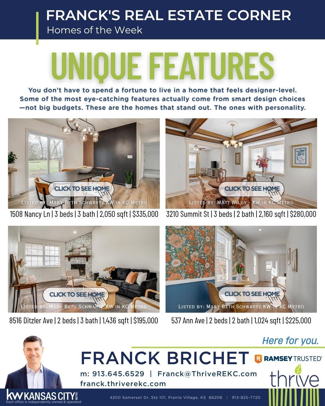 Real estate flyer featuring unique homes with contact information for Franck Brichet.  Transcribed Text:  FRANCK'S REAL ESTATE CORNER Homes of the Week  UNIQUE FEATURES You don’t have to spend a fortune to live in a home that feels designer-level. Some of the most eye-catching features actually come from smart design choices—not big budgets. These are the homes that stand out. The ones with personality.  CLICK TO SEE HOME LISTED BY: MARY BETH SCHWARTZ | KW IN KC METRO 1508 Nancy Ln | 3 beds | 3 bath | 2,050 sqft | $335,000  CLICK TO SEE HOME LISTED BY: MATT WILDY | KW IN KC METRO 3210 Summit St | 3 beds | 2 bath | 2,160 sqft | $280,000  CLICK TO SEE HOME LISTED BY: MARY BETH SCHWARTZ | KW IN KC METRO 8516 Ditzler Ave | 2 beds | 3 bath | 1,436 sqft | $195,000  CLICK TO SEE HOME LISTED BY: MARY BETH SCHWARTZ | KW IN KC METRO 537 Ann Ave | 2 beds | 2 bath | 1,024 sqft | $225,000  FRANCK BRICHET m: 913.645.6529 | Franck@ThriveREKC.com franck.thriverekc.com  KW KANSAS CITY Each office is independently owned & operated  4200 Somerset Dr, Ste 101, Prairie Village, KS 66208 | 913-825-7720  Here for you.  Note: The image contains professional contact information and real estate details necessary for reaching out regarding the listings.