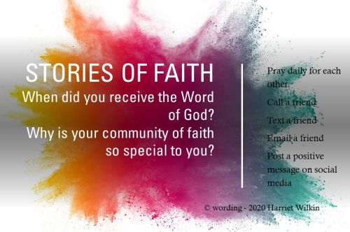 Against a colored back are the words_ Stories of faith. When did you receive the Word of God_ Why is your community of faith so special to you_ The right side says_ pray daily for each other. Call a friend. Text a friend. Email a friend. Post a positive message on social media. Wording copyright 2020 Harriet Wilkin
