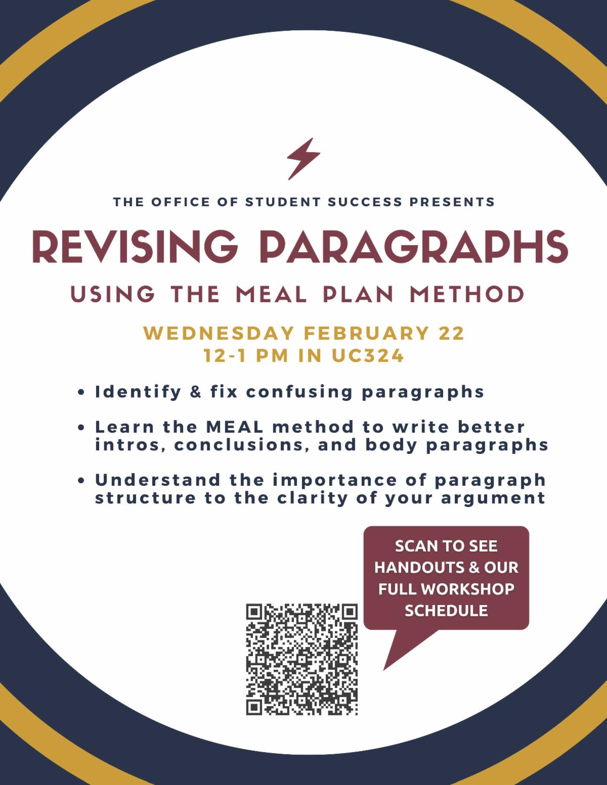 Larger than a sentence yet smaller than a paper, paragraphs can pose a challenge for new college writers. Paragraphs connect the smallest parts of your argument to the largest, your thesis, which is why no writers tool-kit is complete without a method understand and organize paragraphs.  MEAL gives students a simple, four-step method to write, analyze, and revise their paragraphs and improve their paper's argument. To see handouts and our full workshop schedule click : https://tamut.edu/Academics/Student-Support/Success-Center/Workshops.html 