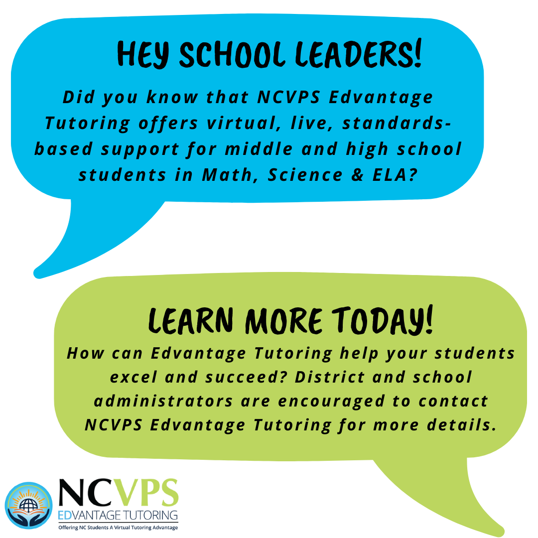 HEY SCHOOL LEADERS! Did you know that NCVPS Edvantage Tutoring offers virtual, live, standards-based support for middle and high school students in Math, Science & ELA?  LEARN MORE TODAY! How can Edvantage Tutoring help your students excel and succeed? District and school administrators are encouraged to contact NCVPS Edvantage Tutoring for more details.  NCVPS Edvantage Tutoring Offering NC Students A Virtual Tutoring Advantage