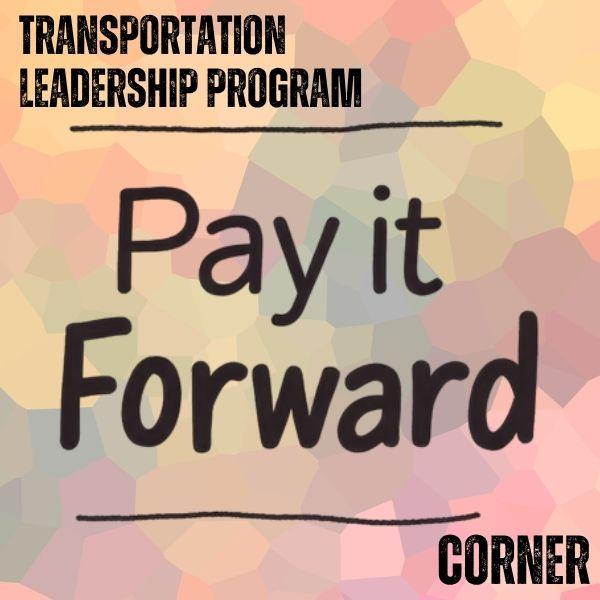 A graphic with a soft, multicolored geometric background. At the top, bold text reads Transportation Leadership Program with a line beneath it. Centered large text reads Pay it Forward with a line underneath. The word Corner appears in the bottom corner