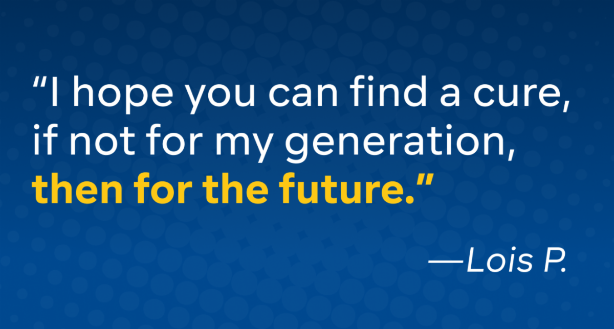 “I hope you can find a cure, if not for my generation, then for the future.” - Lois P